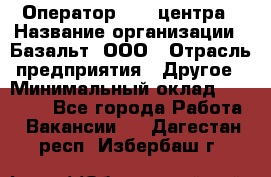 Оператор Call-центра › Название организации ­ Базальт, ООО › Отрасль предприятия ­ Другое › Минимальный оклад ­ 22 000 - Все города Работа » Вакансии   . Дагестан респ.,Избербаш г.